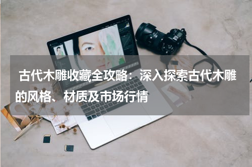  古代木雕收藏全攻略：深入探索古代木雕的风格、材质及市场行情