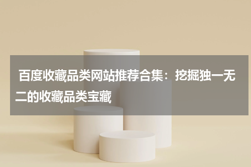  百度收藏品类网站推荐合集：挖掘独一无二的收藏品类宝藏