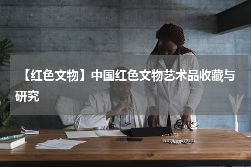  【红色文物】中国红色文物艺术品收藏与研究