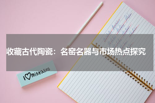  收藏古代陶瓷：名窑名器与市场热点探究