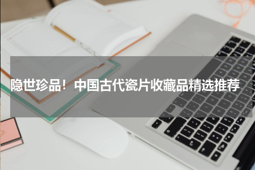  隐世珍品！中国古代瓷片收藏品精选推荐