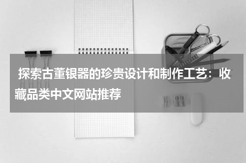  探索古董银器的珍贵设计和制作工艺：收藏品类中文网站推荐