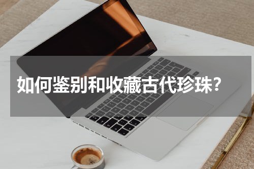  如何鉴别和收藏古代珍珠？
