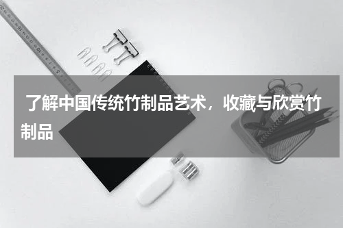  了解中国传统竹制品艺术，收藏与欣赏竹制品