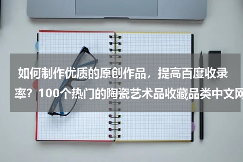  如何制作优质的原创作品，提高百度收录率？100个热门的陶瓷艺术品收藏品类中文网站推荐