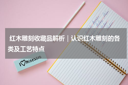  红木雕刻收藏品解析｜认识红木雕刻的各类及工艺特点