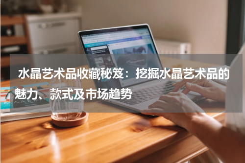  水晶艺术品收藏秘笈：挖掘水晶艺术品的魅力、款式及市场趋势