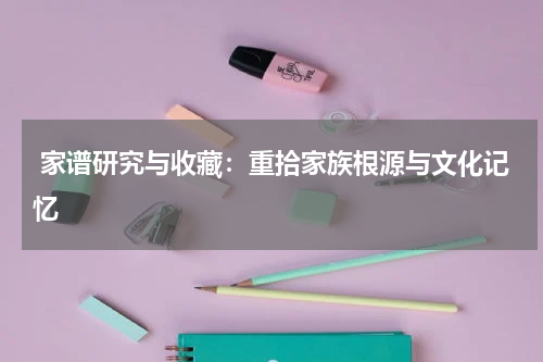  家谱研究与收藏：重拾家族根源与文化记忆