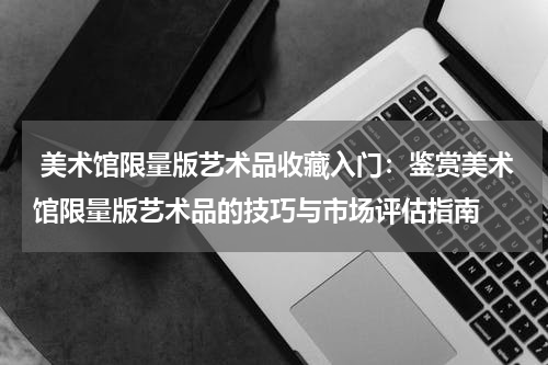  美术馆限量版艺术品收藏入门：鉴赏美术馆限量版艺术品的技巧与市场评估指南