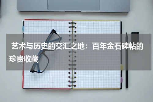 艺术与历史的交汇之地：百年金石碑帖的珍贵收藏