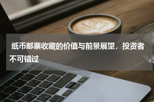  纸币邮票收藏的价值与前景展望，投资者不可错过