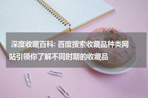  深度收藏百科: 百度搜索收藏品种类网站引领你了解不同时期的收藏品