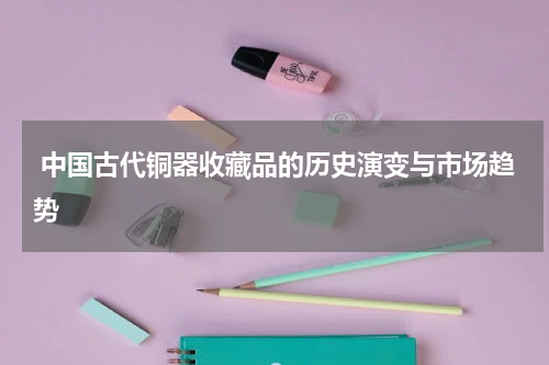  中国古代铜器收藏品的历史演变与市场趋势
