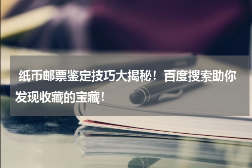  纸币邮票鉴定技巧大揭秘！百度搜索助你发现收藏的宝藏！