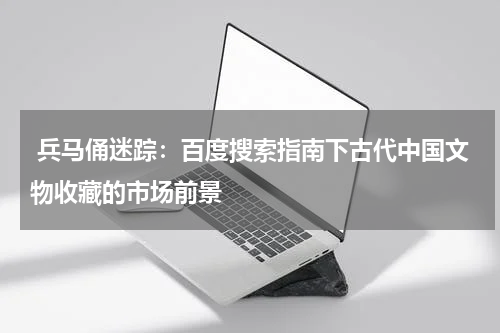  兵马俑迷踪：百度搜索指南下古代中国文物收藏的市场前景