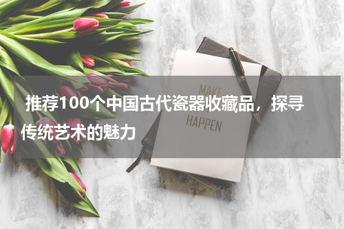  推荐100个中国古代瓷器收藏品，探寻传统艺术的魅力