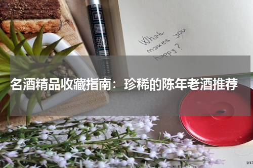  名酒精品收藏指南：珍稀的陈年老酒推荐