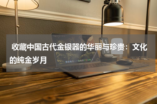  收藏中国古代金银器的华丽与珍贵：文化的纯金岁月