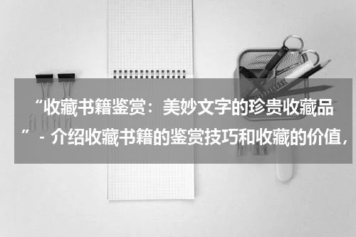  “收藏书籍鉴赏：美妙文字的珍贵收藏品”- 介绍收藏书籍的鉴赏技巧和收藏的价值，展示珍贵的书籍藏品。