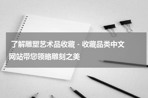  了解雕塑艺术品收藏 - 收藏品类中文网站带您领略雕刻之美