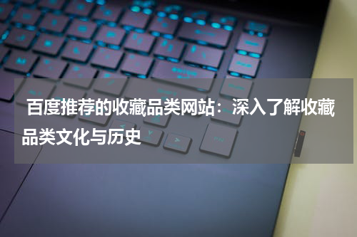  百度推荐的收藏品类网站：深入了解收藏品类文化与历史