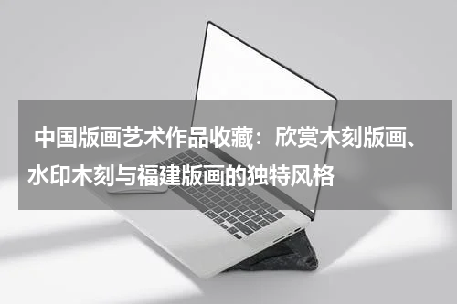  中国版画艺术作品收藏：欣赏木刻版画、水印木刻与福建版画的独特风格
