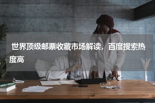  世界顶级邮票收藏市场解读，百度搜索热度高