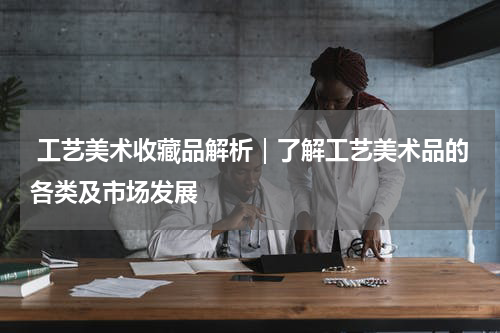  工艺美术收藏品解析｜了解工艺美术品的各类及市场发展