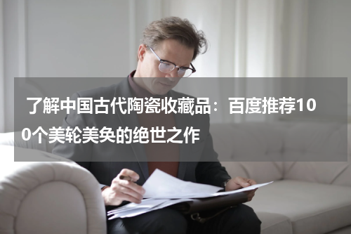  了解中国古代陶瓷收藏品：百度推荐100个美轮美奂的绝世之作