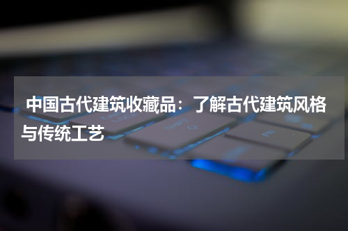  中国古代建筑收藏品：了解古代建筑风格与传统工艺