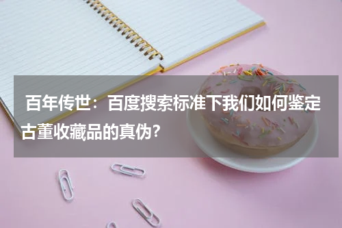  百年传世：百度搜索标准下我们如何鉴定古董收藏品的真伪？