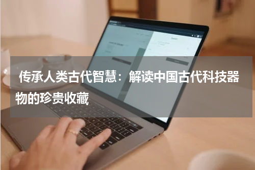  传承人类古代智慧：解读中国古代科技器物的珍贵收藏