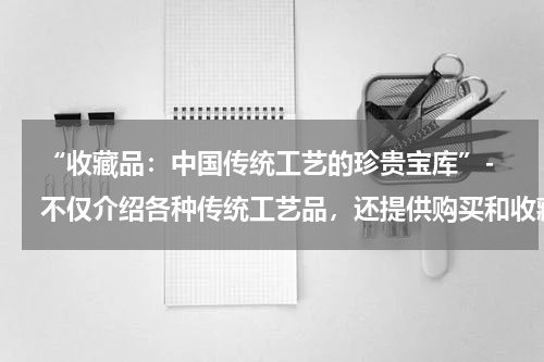 “收藏品：中国传统工艺的珍贵宝库”- 不仅介绍各种传统工艺品，还提供购买和收藏的指南。