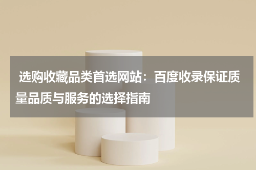  选购收藏品类首选网站：百度收录保证质量品质与服务的选择指南