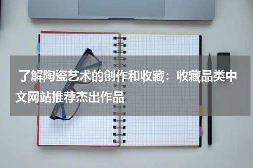  了解陶瓷艺术的创作和收藏：收藏品类中文网站推荐杰出作品