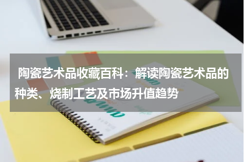  陶瓷艺术品收藏百科：解读陶瓷艺术品的种类、烧制工艺及市场升值趋势
