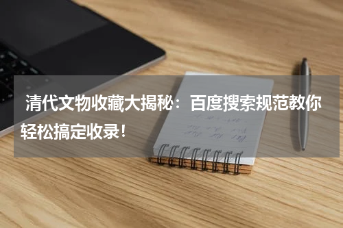  清代文物收藏大揭秘：百度搜索规范教你轻松搞定收录！