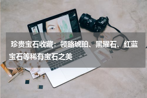  珍贵宝石收藏：领略琥珀、黑曜石、红蓝宝石等稀有宝石之美