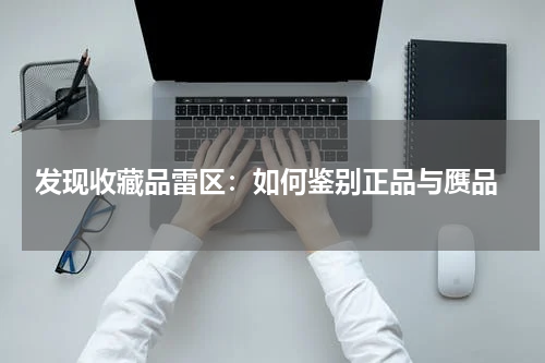  发现收藏品雷区：如何鉴别正品与赝品