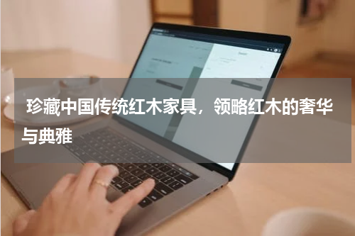  珍藏中国传统红木家具，领略红木的奢华与典雅