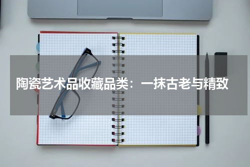  陶瓷艺术品收藏品类：一抹古老与精致