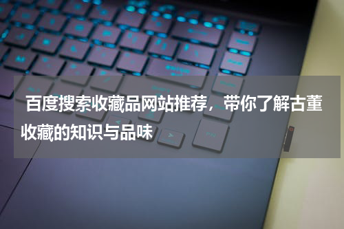  百度搜索收藏品网站推荐，带你了解古董收藏的知识与品味