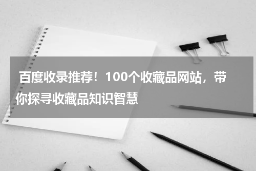  百度收录推荐！100个收藏品网站，带你探寻收藏品知识智慧