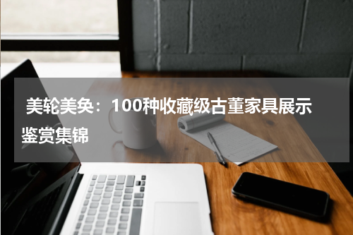  美轮美奂：100种收藏级古董家具展示鉴赏集锦