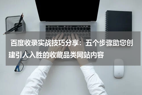  百度收录实战技巧分享：五个步骤助您创建引人入胜的收藏品类网站内容