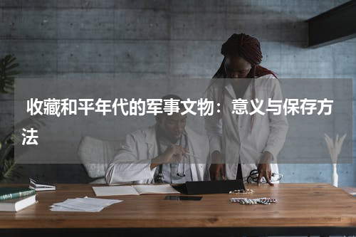  收藏和平年代的军事文物：意义与保存方法