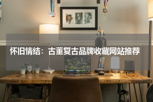  怀旧情结：古董复古品牌收藏网站推荐