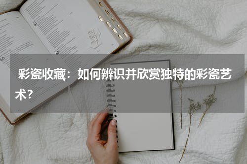 彩瓷收藏：如何辨识并欣赏独特的彩瓷艺术？