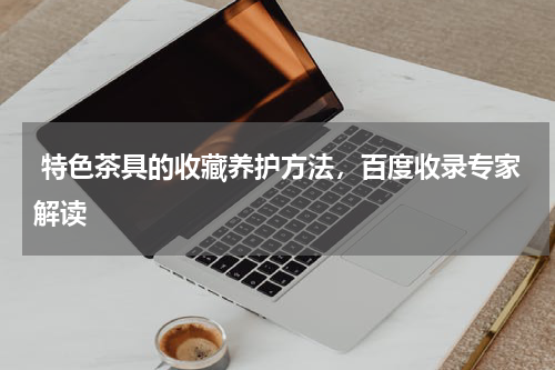  特色茶具的收藏养护方法，百度收录专家解读