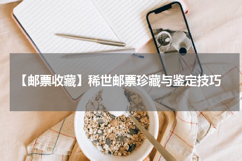  【邮票收藏】稀世邮票珍藏与鉴定技巧